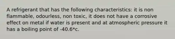 A refrigerant that has the following characteristics: it is non flammable, odourless, non toxic, it does not have a corrosive effect on metal if water is present and at atmospheric pressure it has a boiling point of -40.6*c.