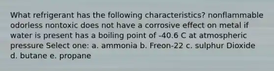 What refrigerant has the following characteristics? nonflammable odorless nontoxic does not have a corrosive effect on metal if water is present has a boiling point of -40.6 C at atmospheric pressure Select one: a. ammonia b. Freon-22 c. sulphur Dioxide d. butane e. propane