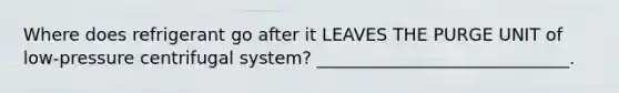 Where does refrigerant go after it LEAVES THE PURGE UNIT of low-pressure centrifugal system? _____________________________.