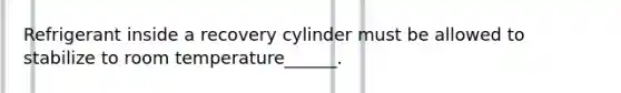 Refrigerant inside a recovery cylinder must be allowed to stabilize to room temperature______.