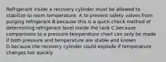 Refrigerant inside a recovery cylinder must be allowed to stabilize to room temperature. A.to prevent safety valves from purging refrigerant B.because this is a quick-check method of determining refrigerant level inside the tank C.because comparisons to a pressure-temperature chart can only be made if both pressure and temperature are stable and known D.because the recovery cylinder could explode if temperature changes too quickly