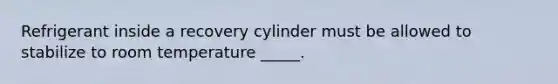 Refrigerant inside a recovery cylinder must be allowed to stabilize to room temperature _____.