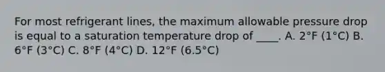 For most refrigerant lines, the maximum allowable pressure drop is equal to a saturation temperature drop of ____. A. 2°F (1°C) B. 6°F (3°C) C. 8°F (4°C) D. 12°F (6.5°C)