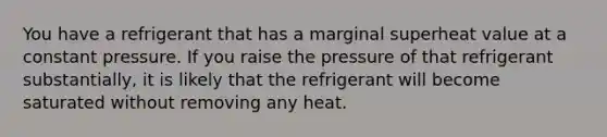 You have a refrigerant that has a marginal superheat value at a constant pressure. If you raise the pressure of that refrigerant substantially, it is likely that the refrigerant will become saturated without removing any heat.