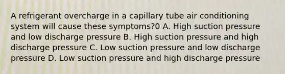 A refrigerant overcharge in a capillary tube air conditioning system will cause these symptoms?0 A. High suction pressure and low discharge pressure B. High suction pressure and high discharge pressure C. Low suction pressure and low discharge pressure D. Low suction pressure and high discharge pressure