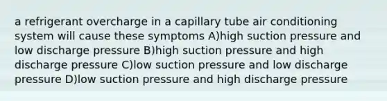 a refrigerant overcharge in a capillary tube air conditioning system will cause these symptoms A)high suction pressure and low discharge pressure B)high suction pressure and high discharge pressure C)low suction pressure and low discharge pressure D)low suction pressure and high discharge pressure