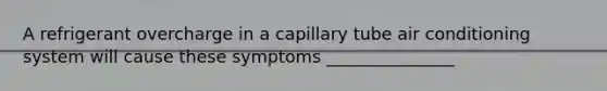 A refrigerant overcharge in a capillary tube air conditioning system will cause these symptoms _______________
