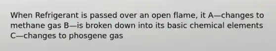 When Refrigerant is passed over an open flame, it A—changes to methane gas B—is broken down into its basic chemical elements C—changes to phosgene gas