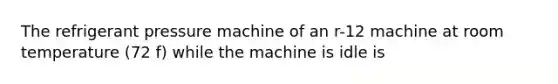 The refrigerant pressure machine of an r-12 machine at room temperature (72 f) while the machine is idle is