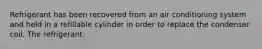 Refrigerant has been recovered from an air conditioning system and held in a refillable cylinder in order to replace the condenser coil. The refrigerant: