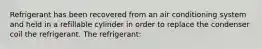 Refrigerant has been recovered from an air conditioning system and held in a refillable cylinder in order to replace the condenser coil the refrigerant. The refrigerant: