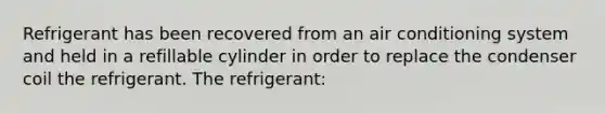 Refrigerant has been recovered from an air conditioning system and held in a refillable cylinder in order to replace the condenser coil the refrigerant. The refrigerant: