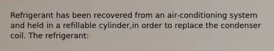 Refrigerant has been recovered from an air-conditioning system and held in a refillable cylinder,in order to replace the condenser coil. The refrigerant: