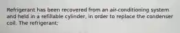 Refrigerant has been recovered from an air-conditioning system and held in a refillable cylinder, in order to replace the condenser coil. The refrigerant;