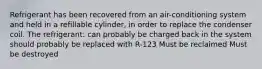 Refrigerant has been recovered from an air-conditioning system and held in a refillable cylinder, in order to replace the condenser coil. The refrigerant: can probably be charged back in the system should probably be replaced with R-123 Must be reclaimed Must be destroyed