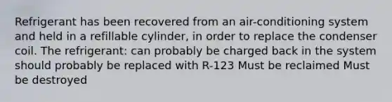 Refrigerant has been recovered from an air-conditioning system and held in a refillable cylinder, in order to replace the condenser coil. The refrigerant: can probably be charged back in the system should probably be replaced with R-123 Must be reclaimed Must be destroyed