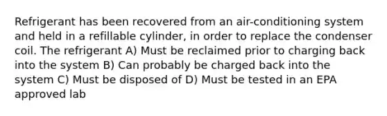 Refrigerant has been recovered from an air-conditioning system and held in a refillable cylinder, in order to replace the condenser coil. The refrigerant A) Must be reclaimed prior to charging back into the system B) Can probably be charged back into the system C) Must be disposed of D) Must be tested in an EPA approved lab