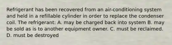 Refrigerant has been recovered from an air-conditioning system and held in a refillable cylinder in order to replace the condenser coil. The refrigerant: A. may be charged back into system B. may be sold as is to another equipment owner. C. must be reclaimed. D. must be destroyed