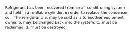 Refrigerant has been recovered from an air-conditioning system and held in a refillable cylinder, in order to replace the condenser coil. The refrigerant; a. may be sold as is to another equipment owner. b. may be charged back into the system. C. must be reclaimed. d. must be destroyed.