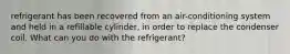 refrigerant has been recovered from an air-conditioning system and held in a refillable cylinder, in order to replace the condenser coil. What can you do with the refrigerant?