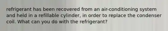 refrigerant has been recovered from an air-conditioning system and held in a refillable cylinder, in order to replace the condenser coil. What can you do with the refrigerant?