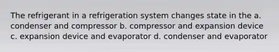 The refrigerant in a refrigeration system changes state in the a. condenser and compressor b. compressor and expansion device c. expansion device and evaporator d. condenser and evaporator