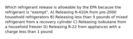 Which refrigerant release is allowable by the EPA because the refrigerant is "exempt". A) Releasing R-410A from pre-2000 household refrigerators B) Releasing less than 5 pounds of mixed refrigerant from a recovery cylinder C) Releasing isobutane from a household freezer D) Releasing R-22 from appliances with a charge less than 1 pound