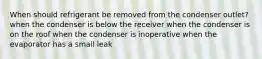 When should refrigerant be removed from the condenser outlet? when the condenser is below the receiver when the condenser is on the roof when the condenser is inoperative when the evaporator has a small leak