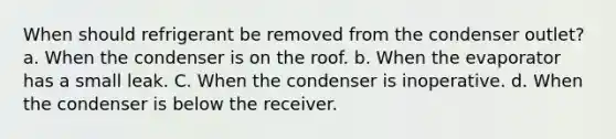 When should refrigerant be removed from the condenser outlet? a. When the condenser is on the roof. b. When the evaporator has a small leak. C. When the condenser is inoperative. d. When the condenser is below the receiver.