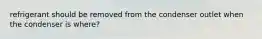 refrigerant should be removed from the condenser outlet when the condenser is where?