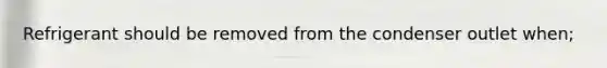 Refrigerant should be removed from the condenser outlet when;