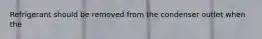 Refrigerant should be removed from the condenser outlet when the