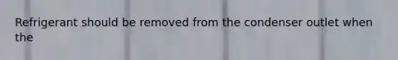 Refrigerant should be removed from the condenser outlet when the