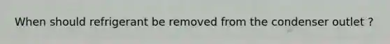 When should refrigerant be removed from the condenser outlet ?
