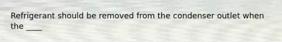 Refrigerant should be removed from the condenser outlet when the ____