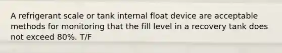 A refrigerant scale or tank internal float device are acceptable methods for monitoring that the fill level in a recovery tank does not exceed 80%. T/F