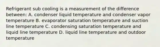 Refrigerant sub cooling is a measurement of the difference between: A. condenser liquid temperature and condenser vapor temperature B. evaporator saturation temperature and suction line temperature C. condensing saturation temperature and liquid line temperature D. liquid line temperature and outdoor temperature