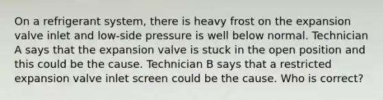 On a refrigerant system, there is heavy frost on the expansion valve inlet and low-side pressure is well below normal. Technician A says that the expansion valve is stuck in the open position and this could be the cause. Technician B says that a restricted expansion valve inlet screen could be the cause. Who is correct?