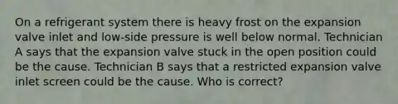 On a refrigerant system there is heavy frost on the expansion valve inlet and low-side pressure is well below normal. Technician A says that the expansion valve stuck in the open position could be the cause. Technician B says that a restricted expansion valve inlet screen could be the cause. Who is correct?