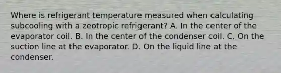 Where is refrigerant temperature measured when calculating subcooling with a zeotropic​ refrigerant? A. In the center of the evaporator coil. B. In the center of the condenser coil. C. On the suction line at the evaporator. D. On the liquid line at the condenser.