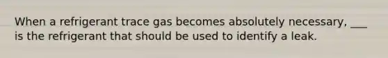 When a refrigerant trace gas becomes absolutely necessary, ___ is the refrigerant that should be used to identify a leak.