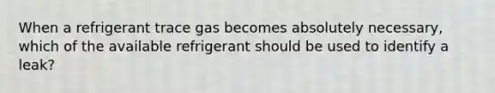 When a refrigerant trace gas becomes absolutely necessary, which of the available refrigerant should be used to identify a leak?