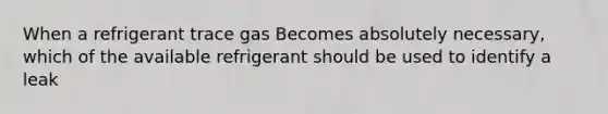 When a refrigerant trace gas Becomes absolutely necessary, which of the available refrigerant should be used to identify a leak