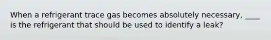 When a refrigerant trace gas becomes absolutely necessary, ____ is the refrigerant that should be used to identify a leak?