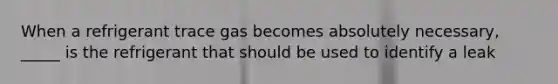 When a refrigerant trace gas becomes absolutely necessary, _____ is the refrigerant that should be used to identify a leak