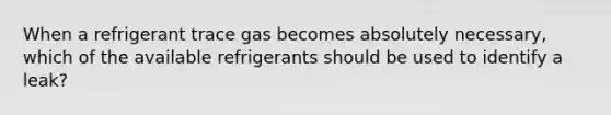 When a refrigerant trace gas becomes absolutely necessary, which of the available refrigerants should be used to identify a leak?