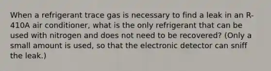 When a refrigerant trace gas is necessary to find a leak in an R-410A air conditioner, what is the only refrigerant that can be used with nitrogen and does not need to be recovered? (Only a small amount is used, so that the electronic detector can sniff the leak.)