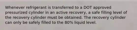 Whenever refrigerant is transferred to a DOT approved pressurized cylinder in an active recovery, a safe filling level of the recovery cylinder must be obtained. The recovery cylinder can only be safely filled to the 80% liquid level.