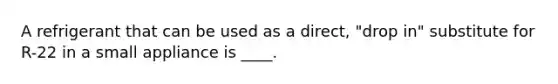 A refrigerant that can be used as a direct, "drop in" substitute for R-22 in a small appliance is ____.