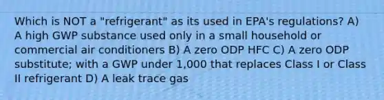 Which is NOT a "refrigerant" as its used in EPA's regulations? A) A high GWP substance used only in a small household or commercial air conditioners B) A zero ODP HFC C) A zero ODP substitute; with a GWP under 1,000 that replaces Class I or Class II refrigerant D) A leak trace gas